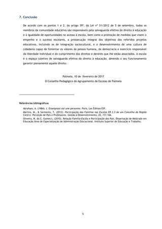 5
7. Conclusão
De acordo com os pontos 1 e 2, do artigo 39º, da Lei nº 51/2012 de 5 de setembro, todos os
membros da comunidade educativa são responsáveis pela salvaguarda efetiva do direito à educação
e à igualdade de oportunidades no acesso à escola, bem como a promoção de medidas que visem o
empenho e o sucesso escolares, a prossecução integral dos objetivos dos referidos projetos
educativos, incluindo os de integração sociocultural, e o desenvolvimento de uma cultura de
cidadania capaz de fomentar os valores da pessoa humana, da democracia e exercício responsável
da liberdade individual e do cumprimento dos direitos e deveres que lhe estão associados. A escola
é o espaço coletivo de salvaguarda efetiva do direito à educação, devendo o seu funcionamento
garantir plenamente aquele direito.
Palmela, 10 de fevereiro de 2017
O Conselho Pedagógico do Agrupamento de Escolas de Palmela
_____________________________________
Referências bibliográficas
Abraham, A. (1984). L`Enseignant est une personne. Paris, Les Édition ESF.
Martins, M., & Sarmento, T. (2012). Participação das Famílias nas Escolas EB 2,3 de um Concelho da Região
Centro: Perceção de Pais e Professores. Gestão e Desenvolvimento, 20, 151-166.
Oliveira, M. do C. Gomes L. (2010). Relação Família-Escola e Participação dos Pais. Dissertação de Mestrado em
Educação Área de Especialização de Administração Educacional. Instituto Superior de Educação e Trabalho.
 