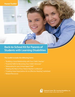 Parent Toolkit




Back-to-School Kit for Parents of
Students with Learning Disabilities

This toolkit includes the following items:

•   “Building a Good Relationship with Your Child’s Teacher”
•   “Essential Skills for Becoming Your Child’s Advocate”
•   “Advocating for your School-Aged Child”
•   “Making the Most of Your Parent-Teacher Conference”
•   “Creating Great Expectations for an Effective Meeting” worksheet
•   Related Resources
 