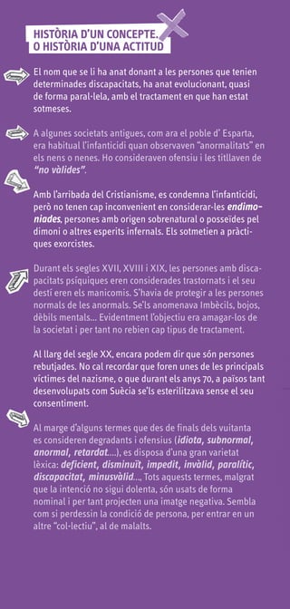 HISTÒRIA D’UN CONCEPTE...
O HISTÒRIA D’UNA ACTITUD

El nom que se li ha anat donant a les persones que tenien
determinades discapacitats, ha anat evolucionant, quasi
de forma paral·lela, amb el tractament en que han estat
sotmeses.

A algunes societats antigues, com ara el poble d’ Esparta,
era habitual l’infanticidi quan observaven “anormalitats” en
els nens o nenes. Ho consideraven ofensiu i les titllaven de
“no vàlides”.

Amb l’arribada del Cristianisme, es condemna l’infanticidi,
però no tenen cap inconvenient en considerar-les endimo-
niades, persones amb origen sobrenatural o posseïdes pel
dimoni o altres esperits infernals. Els sotmetien a pràcti-
ques exorcistes.

Durant els segles XVII, XVIII i XIX, les persones amb disca-
pacitats psíquiques eren considerades trastornats i el seu
destí eren els manicomis. S’havia de protegir a les persones
normals de les anormals. Se’ls anomenava Imbècils, bojos,
dèbils mentals... Evidentment l’objectiu era amagar-los de
la societat i per tant no rebien cap tipus de tractament.

Al llarg del segle XX, encara podem dir que són persones
rebutjades. No cal recordar que foren unes de les principals
víctimes del nazisme, o que durant els anys 70, a països tant
desenvolupats com Suècia se’ls esterilitzava sense el seu
consentiment.

Al marge d’alguns termes que des de finals dels vuitanta
es consideren degradants i ofensius (idiota, subnormal,
anormal, retardat….), es disposa d’una gran varietat
lèxica: deficient, disminuït, impedit, invàlid, paralític,
discapacitat, minusvàlid…, Tots aquests termes, malgrat
que la intenció no sigui dolenta, són usats de forma
nominal i per tant projecten una imatge negativa. Sembla
com si perdessin la condició de persona, per entrar en un
altre “col·lectiu”, al de malalts.
 