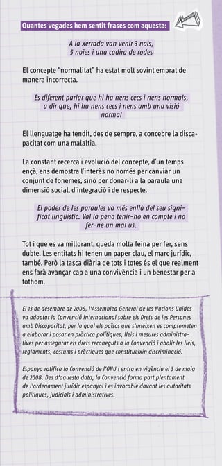 Quantes vegades hem sentit frases com aquesta:

                    A la xerrada van venir 3 nois,
                    5 noies i una cadira de rodes

El concepte “normalitat” ha estat molt sovint emprat de
manera incorrecta.

     És diferent parlar que hi ha nens cecs i nens normals,
        a dir que, hi ha nens cecs i nens amb una visió
                             normal

El llenguatge ha tendit, des de sempre, a concebre la disca-
pacitat com una malaltia.

La constant recerca i evolució del concepte, d’un temps
ençà, ens demostra l’interès no només per canviar un
conjunt de fonemes, sinó per donar-li a la paraula una
dimensió social, d’integració i de respecte.

      El poder de les paraules va més enllà del seu signi-
      ficat lingüístic. Val la pena tenir-ho en compte i no
                         fer-ne un mal us.

Tot i que es va millorant, queda molta feina per fer, sens
dubte. Les entitats hi tenen un paper clau, el marc jurídic,
també. Però la tasca diària de tots i totes és el que realment
ens farà avançar cap a una convivència i un benestar per a
tothom.


El 13 de desembre de 2006, l’Assemblea General de les Nacions Unides
va adoptar la Convenció Internacional sobre els Drets de les Persones
amb Discapacitat, per la qual els països que s’uneixen es comprometen
a elaborar i posar en pràctica polítiques, lleis i mesures administra-
tives per assegurar els drets reconeguts a la Convenció i abolir les lleis,
reglaments, costums i pràctiques que constitueixin discriminació.

Espanya ratifica la Convenció de l’ONU i entra en vigència el 3 de maig
de 2008. Des d’aquesta data, la Convenció forma part plentament
de l’ordenament jurídic espanyol i es invocable davant les autoritats
polítiques, judicials i administratives.
 