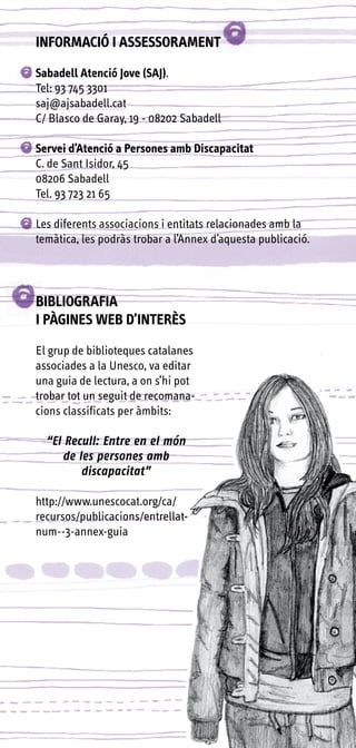 INFORMACIÓ I ASSESSORAMENT

Sabadell Atenció Jove (SAJ).
Tel: 93 745 3301
saj@ajsabadell.cat
C/ Blasco de Garay, 19 - 08202 Sabadell

Servei d’Atenció a Persones amb Discapacitat
C. de Sant Isidor, 45
08206 Sabadell
Tel. 93 723 21 65

Les diferents associacions i entitats relacionades amb la
temàtica, les podràs trobar a l’Annex d’aquesta publicació.




BIBLIOGRAFIA
I PÀGINES WEB D’INTERÈS

El grup de biblioteques catalanes
associades a la Unesco, va editar
una guia de lectura, a on s’hi pot
trobar tot un seguit de recomana-
cions classificats per àmbits:

  “El Recull: Entre en el món
      de les persones amb
          discapacitat”

http://www.unescocat.org/ca/
recursos/publicacions/entrellat-
num--3-annex-guia
 