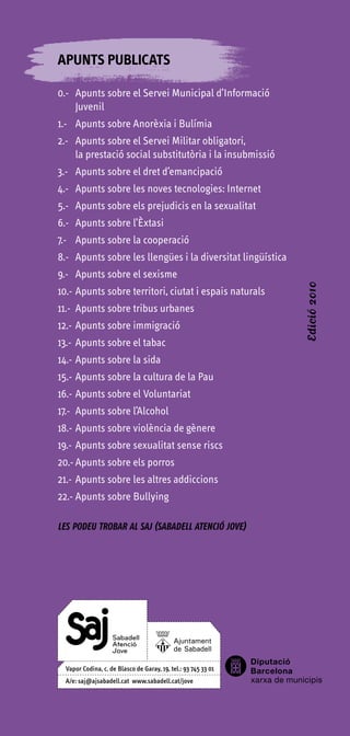 APUNTS PUBLICATS

0.- Apunts sobre el Servei Municipal d’Informació
    Juvenil
1.- Apunts sobre Anorèxia i Bulímia
2.- Apunts sobre el Servei Militar obligatori,
    la prestació social substitutòria i la insubmissió
3.- Apunts sobre el dret d’emancipació
4.- Apunts sobre les noves tecnologies: Internet
5.- Apunts sobre els prejudicis en la sexualitat
6.- Apunts sobre l’Èxtasi
7.- Apunts sobre la cooperació
8.- Apunts sobre les llengües i la diversitat lingüística
9.- Apunts sobre el sexisme


                                                            Edició 2010
10.- Apunts sobre territori, ciutat i espais naturals
11.- Apunts sobre tribus urbanes
12.- Apunts sobre immigració
13.- Apunts sobre el tabac
14.- Apunts sobre la sida
15.- Apunts sobre la cultura de la Pau
16.- Apunts sobre el Voluntariat
17.- Apunts sobre l’Alcohol
18.- Apunts sobre violència de gènere
19.- Apunts sobre sexualitat sense riscs
20.- Apunts sobre els porros
21.- Apunts sobre les altres addiccions
22.- Apunts sobre Bullying

LES PODEU TROBAR AL SAJ (SABADELL ATENCIÓ JOVE)
 
