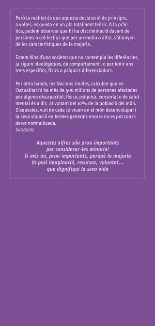 Però la realitat és que aquesta declaració de principis,
a voltes, es queda en un pla totalment teòric. A la pràc-
tica, podem observar que hi ha discriminació davant de
persones o col·lectius que per un motiu o altra, s’allunyen
de les característiques de la majoria.

Estem dins d’una societat que no contempla les diferències,
ja siguin ideològiques, de comportament , o per tenir uns
trets específics, físics o psíquics diferenciadors.

Per altra banda, les Nacions Unides, calculen que en
l’actualitat hi ha més de 500 milions de persones afectades
per alguna discapacitat, física, psíquica, sensorial o de salut
mental és a dir, al voltant del 10% de la població del món.
D’aquestes, vuit de cada 10 viuen en el món desenvolupat i
la seva situació en termes generals encara no es pot consi-
derar normalitzada.
(4/12/2006)


          Aquestes xifres són prou importants
              per considerar-les minoria!
     Si més no, prou importants, perquè la majoria
        hi posi imaginació, recursos, voluntat...
               que dignifiqui la seva vida
 