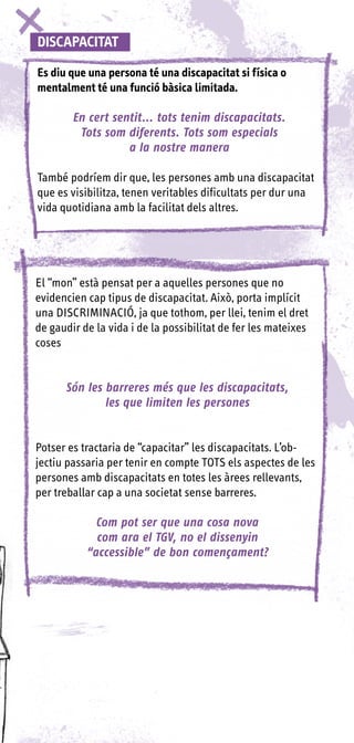 DISCAPACITAT

Es diu que una persona té una discapacitat si física o
mentalment té una funció bàsica limitada.

        En cert sentit... tots tenim discapacitats.
         Tots som diferents. Tots som especials
                   a la nostre manera

També podríem dir que, les persones amb una discapacitat
que es visibilitza, tenen veritables dificultats per dur una
vida quotidiana amb la facilitat dels altres.




El “mon” està pensat per a aquelles persones que no
evidencien cap tipus de discapacitat. Això, porta implícit
una DISCRIMINACIÓ, ja que tothom, per llei, tenim el dret
de gaudir de la vida i de la possibilitat de fer les mateixes
coses


      Són les barreres més que les discapacitats,
              les que limiten les persones


Potser es tractaria de “capacitar” les discapacitats. L’ob-
jectiu passaria per tenir en compte TOTS els aspectes de les
persones amb discapacitats en totes les àrees rellevants,
per treballar cap a una societat sense barreres.

             Com pot ser que una cosa nova
             com ara el TGV, no el dissenyin
           “accessible” de bon començament?
 