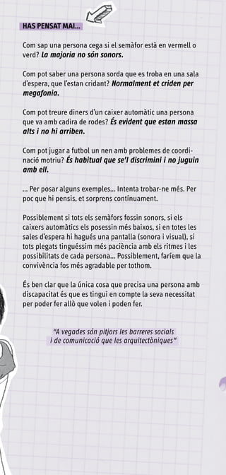 HAS PENSAT mAI...

Com sap una persona cega si el semàfor està en vermell o
verd? La majoria no són sonors.

Com pot saber una persona sorda que es troba en una sala
d’espera, que l’estan cridant? Normalment et criden per
megafonia.

Com pot treure diners d’un caixer automàtic una persona
que va amb cadira de rodes? És evident que estan massa
alts i no hi arriben.

Com pot jugar a futbol un nen amb problemes de coordi-
nació motriu? És habitual que se’l discrimini i no juguin
amb ell.

... Per posar alguns exemples... Intenta trobar-ne més. Per
poc que hi pensis, et sorprens contínuament.

Possiblement si tots els semàfors fossin sonors, si els
caixers automàtics els posessin més baixos, si en totes les
sales d’espera hi hagués una pantalla (sonora i visual), si
tots plegats tinguéssim més paciència amb els ritmes i les
possibilitats de cada persona... Possiblement, faríem que la
convivència fos més agradable per tothom.

És ben clar que la única cosa que precisa una persona amb
discapacitat és que es tingui en compte la seva necessitat
per poder fer allò que volen i poden fer.


          “A vegades són pitjors les barreres socials
         i de comunicació que les arquitectòniques”
 