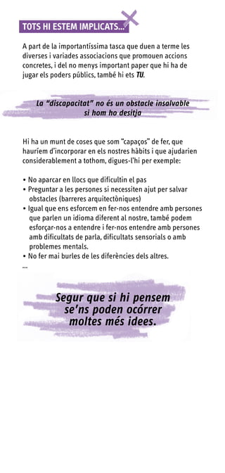 TOTS HI ESTEm ImPLICATS...

A part de la importantíssima tasca que duen a terme les
diverses i variades associacions que promouen accions
concretes, i del no menys important paper que hi ha de
jugar els poders públics, també hi ets TU.


    La “discapacitat” no és un obstacle insalvable
                  si hom ho desitja


Hi ha un munt de coses que som “capaços” de fer, que
hauríem d’incorporar en els nostres hàbits i que ajudarien
considerablement a tothom, digues-l’hi per exemple:

• No aparcar en llocs que dificultin el pas
• Preguntar a les persones si necessiten ajut per salvar
    obstacles (barreres arquitectòniques)
• Igual que ens esforcem en fer-nos entendre amb persones
    que parlen un idioma diferent al nostre, també podem
    esforçar-nos a entendre i fer-nos entendre amb persones
    amb dificultats de parla, dificultats sensorials o amb
    problemes mentals.
• No fer mai burles de les diferències dels altres.
...



          Segur que si hi pensem
            se’ns poden ocórrer
             moltes més idees.
 