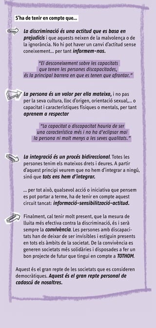 S’ha de tenir en compte que...

   La discriminació és una actitud que es basa en
   prejudicis i que aquests neixen de la malvolença o de
   la ignorància. No hi pot haver un canvi d’actitud sense
   coneixement... per tant informem-nos.

            “El desconeixement sobre les capacitats
            que tenen les persones discapacitades,
    és la principal barrera en que es tenen que afrontar.”


   La persona és un valor per ella mateixa, i no pas
   per la seva cultura, lloc d’origen, orientació sexual,... o
   capacitat i característiques físiques o mentals, per tant
   aprenem a respectar

           “La capacitat o discapacitat hauria de ser
          una característica més i no ha d’eclipsar mai
        la persona ni molt menys a les seves qualitats.”


   La integració és un procés bidireccional. Totes les
   persones tenim els mateixos drets i deures. A partir
   d’aquest principi veurem que no hem d’integrar a ningú,
   sinó que tots ens hem d’integrar.

   ... per tot això, qualsevol acció o iniciativa que pensem
   es pot portar a terme, ha de tenir en compte aquest
   circuit tancat: informació-sensibilització-actitud.

   Finalment, cal tenir molt present, que la mesura de
   lluita més efectiva contra la discriminació, és i serà
   sempre la convivència. Les persones amb discapaci-
   tats han de deixar de ser invisibles i estiguin presents
   en tots els àmbits de la societat. De la convivència es
   generen societats més solidàries i disposades a fer un
   bon projecte de futur que tingui en compte a TOTHOM.

Aquest és el gran repte de les societats que es consideren
democràtiques. Aquest és el gran repte personal de
cadascú de nosaltres.
 
