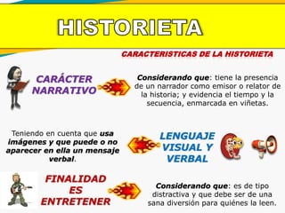 CARACTERISTICAS DE LA HISTORIETA
CARÁCTER
NARRATIVO
Considerando que: tiene la presencia
de un narrador como emisor o relator de
la historia; y evidencia el tiempo y la
secuencia, enmarcada en viñetas.
LENGUAJE
VISUAL Y
VERBAL
Teniendo en cuenta que usa
imágenes y que puede o no
aparecer en ella un mensaje
verbal.
FINALIDAD
ES
ENTRETENER
Considerando que: es de tipo
distractiva y que debe ser de una
sana diversión para quiénes la leen.
 