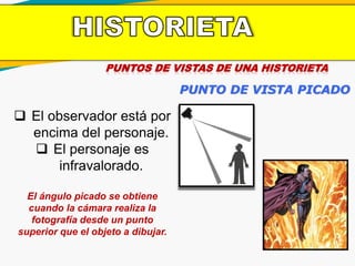 PUNTOS DE VISTAS DE UNA HISTORIETA
PUNTO DE VISTA PICADO
 El observador está por
encima del personaje.
 El personaje es
infravalorado.
El ángulo picado se obtiene
cuando la cámara realiza la
fotografía desde un punto
superior que el objeto a dibujar.
 
