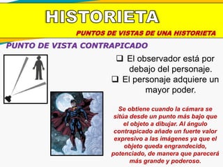 PUNTOS DE VISTAS DE UNA HISTORIETA
PUNTO DE VISTA CONTRAPICADO
 El observador está por
debajo del personaje.
 El personaje adquiere un
mayor poder.
Se obtiene cuando la cámara se
sitúa desde un punto más bajo que
el objeto a dibujar. Al ángulo
contrapicado añade un fuerte valor
expresivo a las imágenes ya que el
objeto queda engrandecido,
potenciado, de manera que parecerá
más grande y poderoso.
 