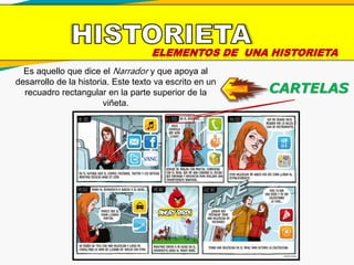 ELEMENTOS DE UNA HISTORIETA
CARTELAS
Es aquello que dice el Narrador y que apoya al
desarrollo de la historia. Este texto va escrito en un
recuadro rectangular en la parte superior de la
viñeta.
 