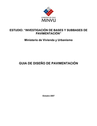 ESTUDIO: “INVESTIGACIÓN DE BASES Y SUBBASES DE
PAVIMENTACIÓN”
Ministerio de Vivienda y Urbanismo
GUIA DE DISEÑO DE PAVIMENTACIÓN
Octubre 2007
 