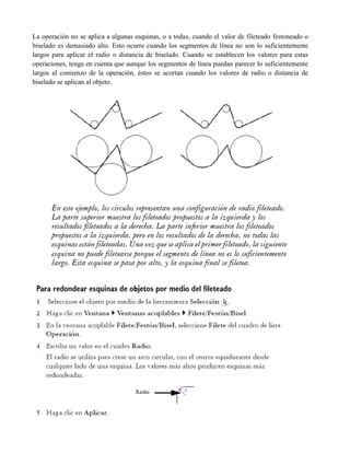La operación no se aplica a algunas esquinas, o a todas, cuando el valor de fileteado festoneado o
biselado es demasiado alto. Esto ocurre cuando los segmentos de línea no son lo suficientemente
largos para aplicar el radio o distancia de biselado. Cuando se establecen los valores para estas
operaciones, tenga en cuenta que aunque los segmentos de línea puedan parecer lo suficientemente
largos al comienzo de la operación, éstos se acortan cuando los valores de radio o distancia de
biselado se aplican al objeto.
 