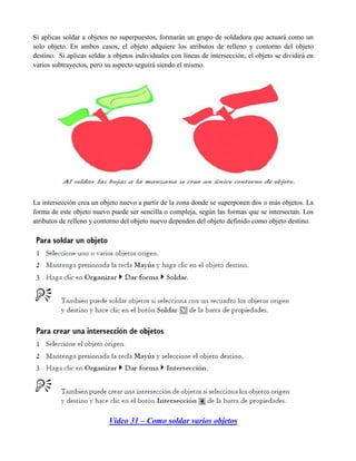 Si aplicas soldar a objetos no superpuestos, formarán un grupo de soldadura que actuará como un
solo objeto. En ambos casos, el objeto adquiere los atributos de relleno y contorno del objeto
destino. Si aplicas soldar a objetos individuales con líneas de intersección, el objeto se dividirá en
varios subtrayectos, pero su aspecto seguirá siendo el mismo.




La intersección crea un objeto nuevo a partir de la zona donde se superponen dos o más objetos. La
forma de este objeto nuevo puede ser sencilla o compleja, según las formas que se intersectan. Los
atributos de relleno y contorno del objeto nuevo dependen del objeto definido como objeto destino.




                           Video 31 – Como soldar varios objetos
 