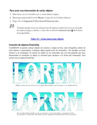 Video 32 – Como intersectar objetos

Creación de objetos PowerClip
CorelDRAW te permite colocar objetos de vectores y mapas de bits, como fotografías, dentro de
otros objetos o contenedores. Cualquier objeto puede servir de contenedor. Por ejemplo, un texto
artístico o un rectángulo. Si colocas un objeto en un contenedor que sea más pequeño que éste,
denominado el contenido, el objeto se recortará para ajustarse a la forma del contenedor. Esta
acción crea un objeto PowerClip.
 
