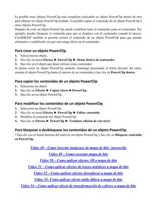 Es posible crear objetos PowerClip más complejos colocando un objeto PowerClip dentro de otro
para obtener un objeto PowerClip anidado. Es posible copiar el contenido de un objeto PowerClip a
otros objetos PowerClip.
Después de crear un objeto PowerClip, puede modificar tanto el contenido como el contenedor. Por
ejemplo, puedes bloquear el contenido para que se desplace con el contenedor cuando lo mueva.
CorelDRAW también te permite extraer el contenido de un objeto PowerClip para que puedas
eliminarlo o modificarlo sin que esto tenga efecto en el contenedor.

Para crear un objeto PowerClip
1. Selecciona un objeto.
2. Haz clic en menú Efectos ► PowerClip ► Situar dentro de contenedor.
3. Haz clic en el objeto que desee utilizar como contenedor.
Si deseas crear un objeto PowerClip anidado, mantenga presionado el botón derecho del ratón,
arrastra el objeto PowerClip hasta el interior de un contenedor y haz clic en PowerClip dentro.

Para copiar los contenidos de un objeto PowerClip
1.   Selecciona un objeto.
2.   Haz clic en Efectos ► Copiar efecto ►PowerClip
3.   Haz clic en un objeto PowerClip.

Para modificar los contenidos de un objeto PowerClip
1.   Seleccione un objeto PowerClip.
2.   Haz clic en menú Efectos ► PowerClip ► Editar contenido.
3.   Modifica el contenido del objeto PowerClip.
4.   Haz clic en Efectos ► PowerClip ► Terminar edición de este nivel.

Para bloquear o desbloquear los contenidos de un objeto PowerClip
• Haz clic con el botón derecho del ratón en un objeto PowerClip y haz clic en Bloquear contenido
en PowerClip.

            Video 48 – Como insertar imágenes de mapa de bits / powerclip
                         Video 49 – Como recortar mapa de bits
                  Video 50 – Como aplicar efectos 3D a mapa de bits
          Video 51 – Como aplicar efectos de trazos artísticos a mapa de bits
              Video 52 – Como aplicar efectos desenfocar a mapa de bits
              Video 53- Como aplicar efecto ruido difuso a mapa de bits
     Video 54 – Como aplicar efecto de transformación de colores a mapa de bits
 