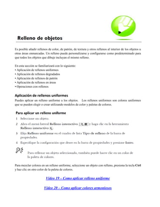 Es posible añadir rellenos de color, de patrón, de textura y otros rellenos al interior de los objetos u
otras áreas enmarcadas. Un relleno puede personalizarse y configurarse como predeterminado para
que todos los objetos que dibuje incluyan el mismo relleno.

En esta sección se familiarizará con lo siguiente:
• Aplicación de rellenos uniformes
• Aplicación de rellenos degradados
• Aplicación de rellenos de patrón
• Aplicación de rellenos en áreas
• Operaciones con rellenos

Aplicación de rellenos uniformes
Puedes aplicar un relleno uniforme a los objetos. Los rellenos uniformes son colores uniformes
que se pueden elegir o crear utilizando modelos de color y paletas de colores.




Para mezclar colores en un relleno uniforme, seleccione un objeto con relleno, presiona la tecla Ctrl
y haz clic en otro color de la paleta de colores.

                         Video 19 – Como aplicar relleno uniforme

                        Video 20 – Como aplicar colores armoniosos
 