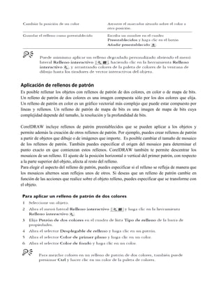 Aplicación de rellenos de patrón
Es posible rellenar los objetos con rellenos de patrón de dos colores, en color o de mapa de bits.
Un relleno de patrón de dos colores es una imagen compuesta sólo por los dos colores que elija.
Un relleno de patrón en color es un gráfico vectorial más complejo que puede estar compuesto por
líneas y rellenos. Un relleno de patrón de mapa de bits es una imagen de mapa de bits cuya
complejidad depende del tamaño, la resolución y la profundidad de bits.

CorelDRAW incluye rellenos de patrón preestablecidos que se pueden aplicar a los objetos y
permite además la creación de otros rellenos de patrón. Por ejemplo, puedes crear rellenos de patrón
a partir de objetos que dibuje o de imágenes que importe. Es posible cambiar el tamaño de mosaico
de los rellenos de patrón. También puedes especificar el origen del mosaico para determinar el
punto exacto en que comienzan estos rellenos. CorelDRAW también te permite descentrar los
mosaicos de un relleno. El ajuste de la posición horizontal o vertical del primer patrón, con respecto
a la parte superior del objeto, afecta al resto del relleno.
Para elegir el aspecto del relleno de patrón, puedes especificar si el relleno se refleja de manera que
los mosaicos alternos sean reflejos unos de otros. Si deseas que un relleno de patrón cambie en
función de las acciones que realice sobre el objeto relleno, puedes especificar que se transforme con
el objeto.
 