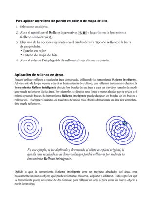 Aplicación de rellenos en áreas
Puedes aplicar rellenos a cualquier área demarcada, utilizando la herramienta Relleno inteligente.
Al contrario de lo que ocurre con otras herramientas de relleno, que rellenan únicamente objetos, la
herramienta Relleno inteligente detecta los bordes de un área y crea un trayecto cerrado de modo
que pueda rellenarse dicha área. Por ejemplo, si dibujsa una línea a mano alzada que se cruza a sí
misma creando bucles, la herramienta Relleno inteligente puede detectar los bordes de los bucles y
rellenarlos. Siempre y cuando los trayectos de uno o más objetos demarquen un área por completo,
ésta puede rellenarse.




Debido a que la herramienta Relleno inteligente crea un trayecto alrededor del área, crea
básicamente un nuevo objeto que puede rellenarse, moverse, copiarse o editarse. Esto significa que
la herramienta puede utilizarse de dos formas: para rellenar un área o para crear un nuevo objeto a
partir de un área.
 