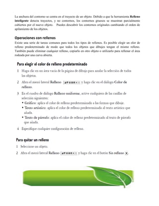 La anchura del contorno se centra en el trayecto de un objeto. Debido a que la herramienta Relleno
inteligente detecta trayectos, y no contornos, los contornos gruesos se muestran parcialmente
cubiertos por el nuevo objeto. Puedes descubrir los contornos originales cambiando el orden de
apilamiento de los objetos.

Operaciones con rellenos
Existe una serie de tareas comunes para todos los tipos de rellenos. Es posible elegir un olor de
relleno predeterminado de modo que todos los objetos que dibujes tengan el mismo relleno.
También puede eliminar cualquier relleno, copiarlo en otro objeto o utilizarlo para rellenar el área
rodeada por una curva abierta.
 