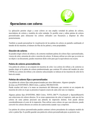 La aplicación permite elegir y crear colores en una amplia variedad de paletas de colores,
mezcladores de colores y modelos de color estándar. Es posible crear y editar paletas de colores
personalizadas para almacenar los colores utilizados con frecuencia y disponer de ellos
posteriormente.

También se puede personalizar la visualización de las paletas de colores en pantalla cambiando el
tamaño de las muestras, el número de filas de las paletas y otras propiedades.

Elección de colores
Se pueden elegir colores de relleno y de contorno mediante paletas de colores fijas o personalizadas,
visores de color, armonías de color o mezclas de colores. Si deseas utilizar un color que ya existe en
un objeto o un documento, puedes muestrear dicho color para que la equivalencia sea exacta.

Paleta de colores preestablecida
Una paleta de colores es un conjunto de muestras de color. Los colores de relleno y de contorno se
pueden elegir en la paleta de colores predeterminada, que contiene 99 colores del modelo de color
CMYK.Los colores de relleno y de contorno seleccionados se indican en las muestras de color de la
barra de estado.

Paletas de colores fijas o personalizadas
Las paletas de colores fijas están proporcionadas por otros fabricantes. Algunos ejemplos
de éstas son PANTONE®, HKS Colors, y paletas TRUMATCH®.
Puede resultar útil tener a la mano un muestrario del fabricante, que consiste en un conjunto de
muestras de color en el que se presenta el aspecto exacto de cada color una vez impreso.

Algunas paletas fijas (PANTONE, HKS Colors, TOYO, DIC™, Focoltone® y SpectraMaster®)
son colecciones de colores directos. Si se crean separaciones de color al imprimir, cada uno de los
colores de estas paletas precisará una plancha de impresión distinta. Esto puede afectar
considerablemente al coste de la impresión. Para utilizar estos colores sin que sean directos, puede
convertir los colores directos en colores de cuatricromía cuando vaya a imprimir.

Las paletas de colores personalizadas pueden contener colores procedentes de cualquier modelo de
color o paleta fija. Es posible guardar una paleta de colores personalizada para su posterior uso.
 