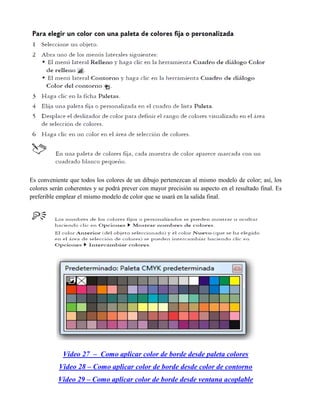 Es conveniente que todos los colores de un dibujo pertenezcan al mismo modelo de color; así, los
colores serán coherentes y se podrá prever con mayor precisión su aspecto en el resultado final. Es
preferible emplear el mismo modelo de color que se usará en la salida final.




             Video 27 – Como aplicar color de borde desde paleta colores
           Video 28 – Como aplicar color de borde desde color de contorno
           Video 29 – Como aplicar color de borde desde ventana acoplable
 