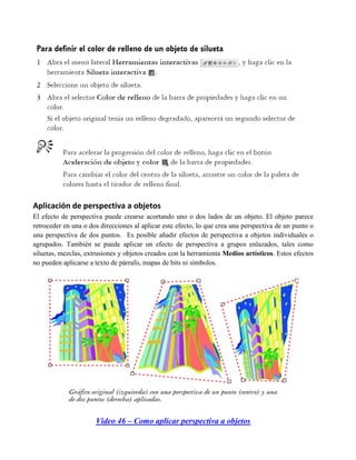 Aplicación de perspectiva a objetos
El efecto de perspectiva puede crearse acortando uno o dos lados de un objeto. El objeto parece
retroceder en una o dos direcciones al aplicar este efecto, lo que crea una perspectiva de un punto o
una perspectiva de dos puntos. Es posible añadir efectos de perspectiva a objetos individuales o
agrupados. También se puede aplicar un efecto de perspectiva a grupos enlazados, tales como
siluetas, mezclas, extrusiones y objetos creados con la herramienta Medios artísticos. Estos efectos
no pueden aplicarse a texto de párrafo, mapas de bits ni símbolos.




                      Video 46 – Como aplicar perspectiva a objetos
 