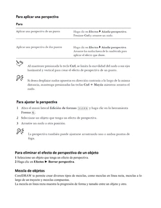 Para eliminar el efecto de perspectiva de un objeto
1 Seleccione un objeto que tenga un efecto de perspectiva.
2 Haga clic en Efectos ► Borrar perspectiva.

Mezcla de objetos
CorelDRAW te permite crear diversos tipos de mezclas, como mezclas en línea recta, mezclas a lo
largo de un trayecto y mezclas compuestas.
La mezcla en línea recta muestra la progresión de forma y tamaño entre un objeto y otro.
 