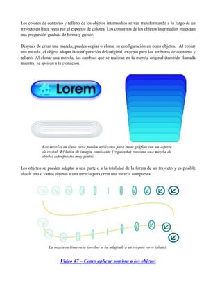 Los colores de contorno y relleno de los objetos intermedios se van transformando a lo largo de un
trayecto en línea recta por el espectro de colores. Los contornos de los objetos intermedios muestran
una progresión gradual de forma y grosor.

Después de crear una mezcla, puedes copiar o clonar su configuración en otros objetos. Al copiar
una mezcla, el objeto adopta la configuración del original, excepto para los atributos de contorno y
relleno. Al clonar una mezcla, los cambios que se realizan en la mezcla original (también llamada
maestra) se aplican a la clonación.




Los objetos se pueden adaptar a una parte o a la totalidad de la forma de un trayecto y es posible
añadir uno o varios objetos a una mezcla para crear una mezcla compuesta.




                      Video 47 – Como aplicar sombra a los objetos
 