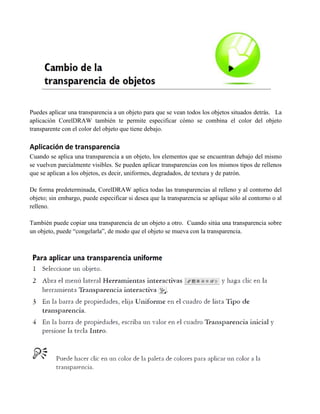 Puedes aplicar una transparencia a un objeto para que se vean todos los objetos situados detrás. La
aplicación CorelDRAW también te permite especificar cómo se combina el color del objeto
transparente con el color del objeto que tiene debajo.

Aplicación de transparencia
Cuando se aplica una transparencia a un objeto, los elementos que se encuentran debajo del mismo
se vuelven parcialmente visibles. Se pueden aplicar transparencias con los mismos tipos de rellenos
que se aplican a los objetos, es decir, uniformes, degradados, de textura y de patrón.

De forma predeterminada, CorelDRAW aplica todas las transparencias al relleno y al contorno del
objeto; sin embargo, puede especificar si desea que la transparencia se aplique sólo al contorno o al
relleno.

También puede copiar una transparencia de un objeto a otro. Cuando sitúa una transparencia sobre
un objeto, puede “congelarla”, de modo que el objeto se mueva con la transparencia.
 