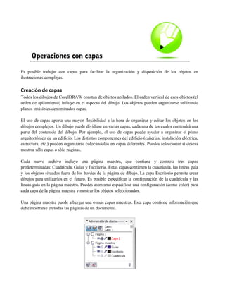 Es posible trabajar con capas para facilitar la organización y disposición de los objetos en
ilustraciones complejas.

Creación de capas
Todos los dibujos de CorelDRAW constan de objetos apilados. El orden vertical de esos objetos (el
orden de apilamiento) influye en el aspecto del dibujo. Los objetos pueden organizarse utilizando
planos invisibles denominados capas.

El uso de capas aporta una mayor flexibilidad a la hora de organizar y editar los objetos en los
dibujos complejos. Un dibujo puede dividirse en varias capas, cada una de las cuales contendrá una
parte del contenido del dibujo. Por ejemplo, el uso de capas puede ayudar a organizar el plano
arquitectónico de un edificio. Los distintos componentes del edificio (cañerías, instalación eléctrica,
estructura, etc.) pueden organizarse colocándolos en capas diferentes. Puedes seleccionar si deseas
mostrar sólo capas o sólo páginas.

Cada nuevo archivo incluye una página maestra, que contiene y controla tres capas
predeterminadas: Cuadrícula, Guías y Escritorio. Estas capas contienen la cuadrícula, las líneas guía
y los objetos situados fuera de los bordes de la página de dibujo. La capa Escritorio permite crear
dibujos para utilizarlos en el futuro. Es posible especificar la configuración de la cuadrícula y las
líneas guía en la página maestra. Puedes asimismo especificar una configuración (como color) para
cada capa de la página maestra y mostrar los objetos seleccionados.

Una página maestra puede albergar una o más capas maestras. Esta capa contiene información que
debe mostrarse en todas las páginas de un documento.
 