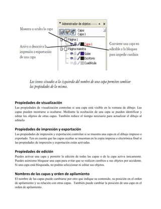 Propiedades de visualización
Las propiedades de visualización controlan si una capa está visible en la ventana de dibujo. Las
capas pueden mostrarse u ocultarse. Mediante la ocultación de una capa se pueden identificar y
editar los objetos de otras capas. También reduce el tiempo necesario para actualizar el dibujo al
editarlo.

Propiedades de impresión y exportación
Las propiedades de impresión y exportación controlan si se muestra una capa en el dibujo impreso o
exportado. Ten en cuenta que las capas ocultas se muestran en la copia impresa o electrónica final si
las propiedades de impresión y exportación están activadas.

Propiedades de edición
Puedes activar una capa y permitir la edición de todas las capas o de la capa activa únicamente.
Puedes asimismo bloquear una capa para evitar que se realicen cambios a sus objetos por accidente.
Si una capa está bloqueada, no podrás seleccionar ni editar sus objetos.

Nombres de las capas y orden de apilamiento
El nombre de las capas puede cambiarse por otro que indique su contenido, su posición en el orden
de apilamiento y su relación con otras capas. También puede cambiar la posición de una capa en el
orden de apilamiento.
 