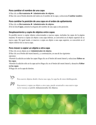 Para cambiar el nombre de una capa
1 Haz clic en Herramientas ► Administrador de objetos.
2 Haz clic con el botón derecho del ratón en el nombre de la capa y selecciona Cambiar nombre.

Para cambiar la posición de una capa en el orden de apilamiento
1 Haz clic en Herramientas ► Administrador de objetos.
2 En la lista Capas, arrastra la etiqueta del nombre de una capa a otra posición.

Desplazamiento y copia de objetos entre capas
Es posible mover o copiar objetos seleccionados a nuevas capas, incluidas las capas de la página
maestra. Si mueves o copias un objeto a una capa inferior, se convertirá en el objeto superior de su
nueva capa. De igual modo, si mueves o copia un objeto a una capa superior, se convertirá en el
objeto inferior de su nueva capa.

Para mover o copiar un objeto a otra capa
1 Haz clic en un objeto en el Administrador de objetos.
2 Haz clic en el botón del menú lateral y, a continuación, en una de las siguientes
opciones:
-Permitir la edición en todas las capas Haga clic en el botón del menú lateral y seleccione Editar en
las capas.
-Permitir la edición sólo en la capa activa Haga clic en el botón del menú lateral y desactive Editar
en las capas.
3 Haga clic en la capa de destino.
 