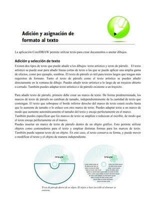 La aplicación CorelDRAW permite utilizar texto para crear documentos o anotar dibujos.

Adición y selección de texto
Existen dos tipos de texto que puede añadir a los dibujos: texto artístico y texto de párrafo. El texto
artístico se puede usar para añadir líneas cortas de texto a las que se puede aplicar una amplia gama
de efectos, como por ejemplo, sombras. El texto de párrafo es útil para textos largos que tengan más
requisitos de formato. Tanto el texto de párrafo como el texto artístico se pueden añadir
directamente en la ventana de dibujo. Puedes añadir texto artístico a lo largo de un trayecto abierto
o cerrado. También puedes adaptar texto artístico o de párrafo existente a un trayecto.

Para añadir texto de párrafo, primero debe crear un marco de texto. De forma predeterminada, los
marcos de texto de párrafo no cambian de tamaño, independientemente de la cantidad de texto que
contengan. El texto que sobrepase el borde inferior derecho del marco de texto estará oculto hasta
que lo aumente de tamaño o lo enlace con otro marco de texto. Puedes adaptar texto a un marco de
modo que aumente automáticamente el tamaño del texto y encaje perfectamente en el marco.
También puedes especificar que los marcos de texto se amplíen o reduzcan al escribir, de modo que
el texto encaje perfectamente en el marco.
Puedes insertar un marco de texto de párrafo dentro de un objeto gráfico. Esto permite utilizar
objetos como contenedores para el texto y emplear distintas formas para los marcos de texto.
También puede separar texto de un objeto. En este caso, el texto conserva su forma, y puede mover
o modificar el texto y el objeto de manera independiente.
 