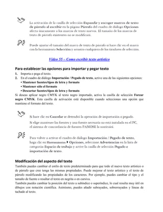 Video 55 – Como escribir texto artístico

Para establecer las opciones para importar y pegar texto
1.  Importa o pega el texto.
2.  En el cuadro de diálogo Importación / Pegado de texto, active una de las siguientes opciones:
    • Mantener fuentes/tipos de letra y formato
    • Mantener sólo el formato
    • Descartar fuentes/tipos de letra y formato
Si deseas aplicar negro CMYK al texto negro importado, activa la casilla de selección Forzar
negro CMYK. Esta casilla de activación está disponible cuando seleccionas una opción que
mantiene el formato del texto.




Modificación del aspecto del texto
También puedes cambiar el estilo de texto predeterminado para que todo el nuevo texto artístico o
de párrafo que cree tenga las mismas propiedades. Puede mejorar el texto artístico y el texto de
párrafo modificando las propiedades de los caracteres. Por ejemplo, puedes cambiar el tipo y el
tamaño de fuente o resaltar el texto en negrita o en cursiva.
También puedes cambiar la posición del texto a subíndice o superíndice, lo cual resulta muy útil en
dibujos con notación científica. Asimismo, puedes añadir subrayados, sobrerrayados y líneas de
tachado al texto.
 