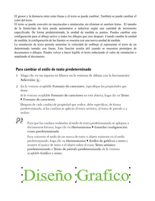 El grosor y la distancia entre estas líneas y el texto se puede cambiar. También se puede cambiar el
color del texto.
El texto se puede convertir en mayúsculas o minúsculas sin eliminar ni sustituir letras. El tamaño
de la fuente/tipo de letra puede aumentarse o reducirse según una cantidad de incremento
especificada. De forma predeterminada, la unidad de medida es puntos. Puedes cambiar esta
configuración para el dibujo activo y todos los dibujos que cree después. Cuando cambia la unidad
de medida, la configuración de las fuentes se muestra con una nueva unidad de medida.
La simulación de texto permite aumentar la velocidad de redibujo al representar el texto de un
determinado tamaño con líneas. Esta función resulta útil cuando se muestren prototipos de
documentos o dibujos. Puedes volver a hacer legible el texto reduciendo el valor de simulación o
ampliando el documento.
 