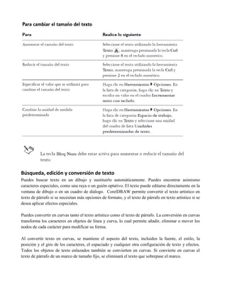 Búsqueda, edición y conversión de texto
Puedes buscar texto en un dibujo y sustituirlo automáticamente. Puedes encontrar asimismo
caracteres especiales, como una raya o un guión optativo. El texto puede editarse directamente en la
ventana de dibujo o en un cuadro de diálogo. CorelDRAW permite convertir el texto artístico en
texto de párrafo si se necesitan más opciones de formato, y el texto de párrafo en texto artístico si se
desea aplicar efectos especiales.

Puedes convertir en curvas tanto el texto artístico como el texto de párrafo. La conversión en curvas
transforma los caracteres en objetos de línea y curva, lo cual permite añadir, eliminar o mover los
nodos de cada carácter para modificar su forma.

Al convertir texto en curvas, se mantiene el aspecto del texto, incluidos la fuente, el estilo, la
posición y el giro de los caracteres, el espaciado y cualquier otra configuración de texto y efectos.
Todos los objetos de texto enlazados también se convierten en curvas. Si convierte en curvas el
texto de párrafo de un marco de tamaño fijo, se eliminará el texto que sobrepase el marco.
 