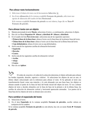 Para alinear texto con un objeto
1.   Manten presionada la tecla Mayús, selecciona el texto y, a continuación, seleccione el objeto.
2.   Haz clic en Menú Organizar ► Alinear y distribuir ► Alinear y distribuir.
3.   En el cuadro de lista Para texto usar, selecciona una de las siguientes opciones:
     • Primera línea de la línea base: alinea el texto con la línea base de la primera línea del texto.
     • Última línea de la línea base: alinea el texto con la línea base de la última línea del texto.
     • Caja delimitadora: alinea el texto con su caja delimitadora.
4.   Activa una de las siguientes casillas de alineación horizontal:
     • Izquierda
     • Derecha
     • Centro
5.   Activa una de las siguientes casillas de alineación vertical:
     • Arriba
     • Abajo
     • Centro
6.   Haz clic en Aplicar.




            El orden de creación o el orden de la selección determina el objeto utilizado para alinear
los bordes izquierdo, derecho, superior o inferior. Si seleccionas los objetos de uno en uno, el
último objeto seleccionado será la referencia para alinear el resto. Si ha aplicado al texto una
transformación lineal, como una rotación, y lo está alineando con una línea base, los objetos se
alinean usando el punto de la línea de base del borde inicial del objeto de texto. Si vas a alinear
objetos de texto y decides alinearlos con la línea de base de la primera o de la última línea, las
casillas de selección de alineación vertical y horizontal aparecerán atenuadas. Los puntos de la
línea base de los objetos de texto se alinean unos con otros.

Para cambiar el espaciado del texto
1.   Selecciona el texto.
2.   En el área Espaciado de la ventana acoplable Formato de párrafos, escribe valores en
    cualquiera de los cuadros.
Si la ventana acoplable Formato de párrafo no está abierta, haz clic en menú Texto ► Formato
de párrafo.
 