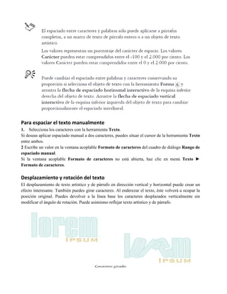 Para espaciar el texto manualmente
1. Selecciona los caracteres con la herramienta Texto.
Si deseas aplicar espaciado manual a dos caracteres, puedes situar el cursor de la herramienta Texto
entre ambos.
2 Escribe un valor en la ventana acoplable Formato de caracteres del cuadro de diálogo Rango de
espaciado manual.
Si la ventana acoplable Formato de caracteres no está abierta, haz clic en menú Texto ►
Formato de caracteres.

Desplazamiento y rotación del texto
El desplazamiento de texto artístico y de párrafo en dirección vertical y horizontal puede crear un
efecto interesante. También puedes girar caracteres. Al enderezar el texto, éste volverá a ocupar la
posición original. Puedes devolver a la línea base los caracteres desplazados verticalmente sin
modificar el ángulo de rotación. Puede asimismo reflejar texto artístico y de párrafo.
 