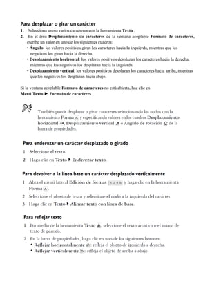 Para desplazar o girar un carácter
1.    Selecciona uno o varios caracteres con la herramienta Texto .
2.    En el área Desplazamiento de caracteres de la ventana acoplable Formato de caracteres,
     escribe un valor en uno de los siguientes cuadros:
     • Ángulo: los valores positivos giran los caracteres hacia la izquierda, mientras que los
       negativos los giran hacia la derecha.
     • Desplazamiento horizontal: los valores positivos desplazan los caracteres hacia la derecha,
       mientras que los negativos los desplazan hacia la izquierda.
     • Desplazamiento vertical: los valores positivos desplazan los caracteres hacia arriba, mientras
       que los negativos los desplazan hacia abajo.

Si la ventana acoplable Formato de caracteres no está abierta, haz clic en
Menú Texto ► Formato de caracteres.
 