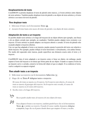 Desplazamiento de texto
CorelDRAW te permite desplazar el texto de párrafo entre marcos, y el texto artístico entre objetos
de texto artístico. También puedes desplazar texto de párrafo a un objeto de texto artístico y el texto
artístico a un marco de texto de párrafo.




Adaptación de texto a un trayecto
Es posible añadir texto artístico a lo largo del trayecto de un objeto abierto (por ejemplo, una línea)
o de un objeto cerrado (por ejemplo, un cuadrado). También puedes adaptar texto existente a un
trayecto. El texto artístico se puede adaptar a un trayecto abierto o cerrado. El texto de párrafo sólo
se puede adaptar a trayectos abiertos.
Una vez que has adaptado el texto a un trayecto, puedes ajustar la posición del texto con relación a
dicho trayecto. Por ejemplo, puedes reflejar el texto horizontal o verticalmente, o de ambas formas.
Por medio del espaciado entre marcas, puede especificar una distancia exacta entre el texto y el
trayecto.

CorelDRAW trata el texto adaptado a un trayecto como si fuese un objeto; sin embargo, puede
separar el texto del trayecto si no desea que forme parte de ese objeto. Cuando se separa el texto de
un trayecto curvo o cerrado, conserva la forma del objeto al que se adaptó. Si se endereza el texto,
vuelve a adquirir su aspecto original.
 