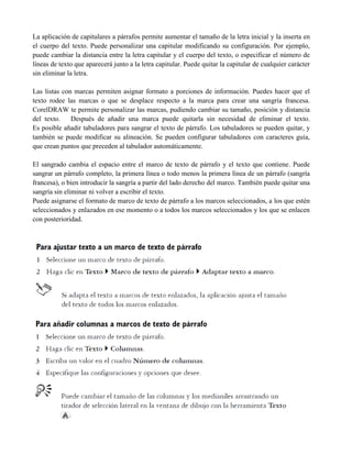 La aplicación de capitulares a párrafos permite aumentar el tamaño de la letra inicial y la inserta en
el cuerpo del texto. Puede personalizar una capitular modificando su configuración. Por ejemplo,
puede cambiar la distancia entre la letra capitular y el cuerpo del texto, o especificar el número de
líneas de texto que aparecerá junto a la letra capitular. Puede quitar la capitular de cualquier carácter
sin eliminar la letra.

Las listas con marcas permiten asignar formato a porciones de información. Puedes hacer que el
texto rodee las marcas o que se desplace respecto a la marca para crear una sangría francesa.
CorelDRAW te permite personalizar las marcas, pudiendo cambiar su tamaño, posición y distancia
del texto.    Después de añadir una marca puede quitarla sin necesidad de eliminar el texto.
Es posible añadir tabuladores para sangrar el texto de párrafo. Los tabuladores se pueden quitar, y
también se puede modificar su alineación. Se pueden configurar tabuladores con caracteres guía,
que crean puntos que preceden al tabulador automáticamente.

El sangrado cambia el espacio entre el marco de texto de párrafo y el texto que contiene. Puede
sangrar un párrafo completo, la primera línea o todo menos la primera línea de un párrafo (sangría
francesa), o bien introducir la sangría a partir del lado derecho del marco. También puede quitar una
sangría sin eliminar ni volver a escribir el texto.
Puede asignarse el formato de marco de texto de párrafo a los marcos seleccionados, a los que estén
seleccionados y enlazados en ese momento o a todos los marcos seleccionados y los que se enlacen
con posterioridad.
 