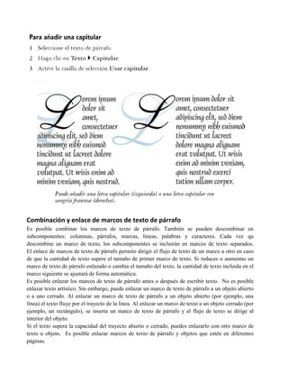Combinación y enlace de marcos de texto de párrafo
Es posible combinar los marcos de texto de párrafo. También se pueden descombinar en
subcomponentes: columnas, párrafos, marcas, líneas, palabras y caracteres. Cada vez qu
descombine un marco de texto, los subcomponentes se incluirán en marcos de texto separados.
El enlace de marcos de texto de párrafo permite dirigir el flujo de texto de un marco a otro en caso
de que la cantidad de texto supere el tamaño de primer marco de texto. Si reduces o aumentas un
marco de texto de párrafo enlazado o cambia el tamaño del texto, la cantidad de texto incluida en el
marco siguiente se ajustará de forma automática.
Es posible enlazar los marcos de texto de párrafo antes o después de escribir texto. No es posible
enlazar texto artístico. Sin embargo, puede enlazar un marco de texto de párrafo a un objeto abierto
o a uno cerrado. Al enlazar un marco de texto de párrafo a un objeto abierto (por ejemplo, una
línea) el texto fluye por el trayecto de la línea. Al enlazar un marco de texto a un objeto cerrado (por
ejemplo, un rectángulo), se inserta un marco de texto de párrafo y el flujo de texto se dirige al
interior del objeto.
Si el texto supera la capacidad del trayecto abierto o cerrado, puedes enlazarlo con otro marco de
texto u objeto. Es posible enlazar marcos de texto de párrafo y objetos que estén en diferentes
páginas.
 