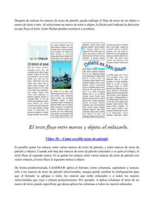 Después de enlazar los marcos de texto de párrafo, puede redirigir el flujo de texto de un objeto o
marco de texto a otro. Al seleccionar un marco de texto u objeto, la flecha azul indicará la dirección
en que fluye el texto. Estas flechas pueden mostrarse u ocultarse.




                         Video 56 – Como escribir texto de párrafo

Es posible quitar los enlaces entre varios marcos de texto de párrafo, y entre marcos de texto de
párrafo y objetos. Cuando sólo hay dos marcos de texto de párrafo enlazados y se quita el enlace, el
texto fluye al segundo marco. Si se quitan los enlaces entre varios marcos de texto de párrafo con
varios enlaces, el texto fluye al siguiente marco u objeto.

De forma predeterminada, CorelDRAW aplica el formato, como columnas, capitulares y marcas,
sólo a los marcos de texto de párrafo seleccionados, aunque puede cambiar la configuración para
que el formato se aplique a todos los marcos que estén enlazados o a todos los marcos
seleccionados que vaya a enlazar posteriormente. Por ejemplo, si aplica columnas al texto de un
marco de texto, puede especificar que desea aplicar las columnas a todos los marcos enlazados.
 