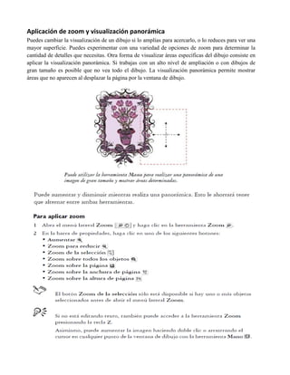 Aplicación de zoom y visualización panorámica
Puedes cambiar la visualización de un dibujo si lo amplías para acercarlo, o lo reduces para ver una
mayor superficie. Puedes experimentar con una variedad de opciones de zoom para determinar la
cantidad de detalles que necesitas. Otra forma de visualizar áreas específicas del dibujo consiste en
aplicar la visualización panorámica. Si trabajas con un alto nivel de ampliación o con dibujos de
gran tamaño es posible que no vea todo el dibujo. La visualización panorámica permite mostrar
áreas que no aparecen al desplazar la página por la ventana de dibujo.
 