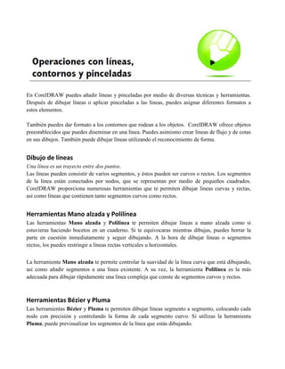 En CorelDRAW puedes añadir líneas y pinceladas por medio de diversas técnicas y herramientas.
Después de dibujar líneas o aplicar pinceladas a las líneas, puedes asignar diferentes formatos a
estos elementos.

También puedes dar formato a los contornos que rodean a los objetos. CorelDRAW ofrece objetos
preestablecidos que puedes diseminar en una línea. Puedes asimismo crear líneas de flujo y de cotas
en sus dibujos. También puede dibujar líneas utilizando el reconocimiento de forma.


Dibujo de líneas
Una línea es un trayecto entre dos puntos.
Las líneas pueden consistir de varios segmentos, y éstos pueden ser curvos o rectos. Los segmentos
de la línea están conectados por nodos, que se representan por medio de pequeños cuadrados.
CorelDRAW proporciona numerosas herramientas que te permiten dibujar líneas curvas y rectas,
así como líneas que contienen tanto segmentos curvos como rectos.


Herramientas Mano alzada y Polilínea
Las herramientas Mano alzada y Polilínea te permiten dibujar líneas a mano alzada como si
estuvieras haciendo bocetos en un cuaderno. Si te equivocaras mientras dibujas, puedes borrar la
parte en cuestión inmediatamente y seguir dibujando. A la hora de dibujar líneas o segmentos
rectos, los puedes restringir a líneas rectas verticales u horizontales.


La herramienta Mano alzada te permite controlar la suavidad de la línea curva que está dibujando,
así como añadir segmentos a una línea existente. A su vez, la herramienta Polilínea es la más
adecuada para dibujar rápidamente una línea compleja que conste de segmentos curvos y rectos.



Herramientas Bézier y Pluma
Las herramientas Bézier y Pluma te permiten dibujar líneas segmento a segmento, colocando cada
nodo con precisión y controlando la forma de cada segmento curvo. Si utilizas la herramienta
Pluma, puede previsualizar los segmentos de la línea que estás dibujando.
 