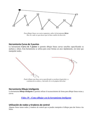 Para dibujar líneas con varios segmentos, utilice la herramienta Bézier
                         Haz clic cada vez que desese que la línea cambie de dirección.




Herramienta Curva de 3 puntos
La herramienta Curva de 3 puntos te permite dibujar líneas curvas sencillas especificando su
anchura y altura. Esta herramienta se utiliza para crear formas en arco rápidamente, sin tener que
manipular nodos.




                     Puede dibujar una línea curva especificando su anchura (izquierda) y a
                        continuación su altura, y haciendo clic en la página (derecha).




Herramienta Dibujo inteligente
La herramienta Dibujo inteligente te permite utilizar el reconocimiento de forma para dibujar líneas rectas y
curvas.

                 Video 39 – Como dibujar con la herramienta inteligente


Utilización de nodos y tiradores de control
Algunas líneas tienen nodos y tiradores de control que se pueden manipular al dibujar para dar forma a las
líneas.
 