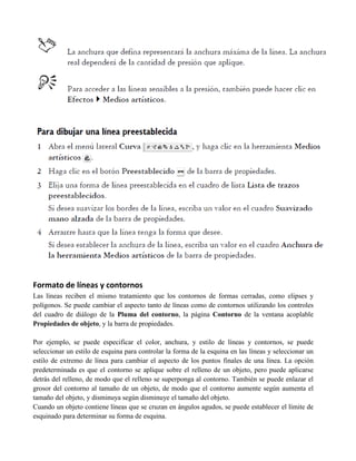 Formato de líneas y contornos
Las líneas reciben el mismo tratamiento que los contornos de formas cerradas, como elipses y
polígonos. Se puede cambiar el aspecto tanto de líneas como de contornos utilizando los controles
del cuadro de diálogo de la Pluma del contorno, la página Contorno de la ventana acoplable
Propiedades de objeto, y la barra de propiedades.

Por ejemplo, se puede especificar el color, anchura, y estilo de líneas y contornos, se puede
seleccionar un estilo de esquina para controlar la forma de la esquina en las líneas y seleccionar un
estilo de extremo de línea para cambiar el aspecto de los puntos finales de una línea. La opción
predeterminada es que el contorno se aplique sobre el relleno de un objeto, pero puede aplicarse
detrás del relleno, de modo que el relleno se superponga al contorno. También se puede enlazar el
grosor del contorno al tamaño de un objeto, de modo que el contorno aumente según aumenta el
tamaño del objeto, y disminuya según disminuye el tamaño del objeto.
Cuando un objeto contiene líneas que se cruzan en ángulos agudos, se puede establecer el límite de
esquinado para determinar su forma de esquina.
 