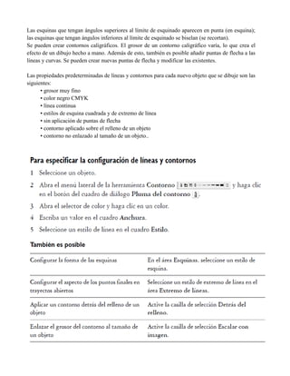 Las esquinas que tengan ángulos superiores al límite de esquinado aparecen en punta (en esquina);
las esquinas que tengan ángulos inferiores al límite de esquinado se biselan (se recortan).
Se pueden crear contornos caligráficos. El grosor de un contorno caligráfico varía, lo que crea el
efecto de un dibujo hecho a mano. Además de esto, también es posible añadir puntas de flecha a las
líneas y curvas. Se pueden crear nuevas puntas de flecha y modificar las existentes.

Las propiedades predeterminadas de líneas y contornos para cada nuevo objeto que se dibuje son las
siguientes:
      • grosor muy fino
      • color negro CMYK
      • línea continua
      • estilos de esquina cuadrada y de extremo de línea
      • sin aplicación de puntas de flecha
      • contorno aplicado sobre el relleno de un objeto
      • contorno no enlazado al tamaño de un objeto..
 