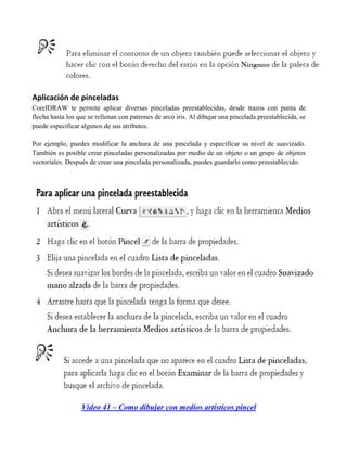 Aplicación de pinceladas
CorelDRAW te permite aplicar diversas pinceladas preestablecidas, desde trazos con punta de
flecha hasta los que se rellenan con patrones de arco iris. Al dibujar una pincelada preestablecida, se
puede especificar algunos de sus atributos.

Por ejemplo, puedes modificar la anchura de una pincelada y especificar su nivel de suavizado.
También es posible crear pinceladas personalizadas por medio de un objeto o un grupo de objetos
vectoriales. Después de crear una pincelada personalizada, puedes guardarlo como preestablecido.




                  Video 41 – Como dibujar con medios artísticos pincel
 